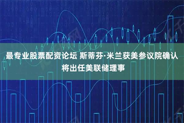 最专业股票配资论坛 斯蒂芬·米兰获美参议院确认 将出任美联储理事