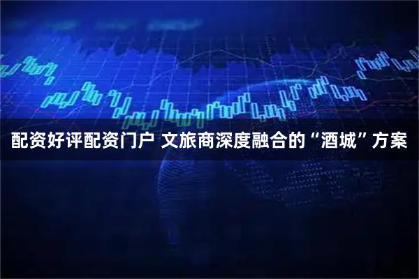 配资好评配资门户 文旅商深度融合的“酒城”方案