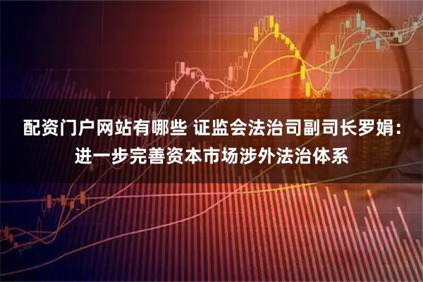 配资门户网站有哪些 证监会法治司副司长罗娟：进一步完善资本市场涉外法治体系