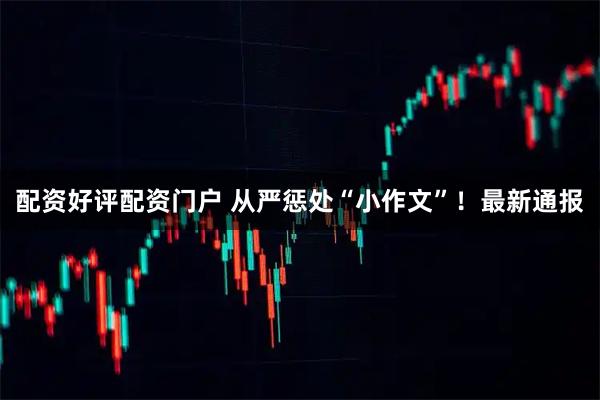 配资好评配资门户 从严惩处“小作文”！最新通报
