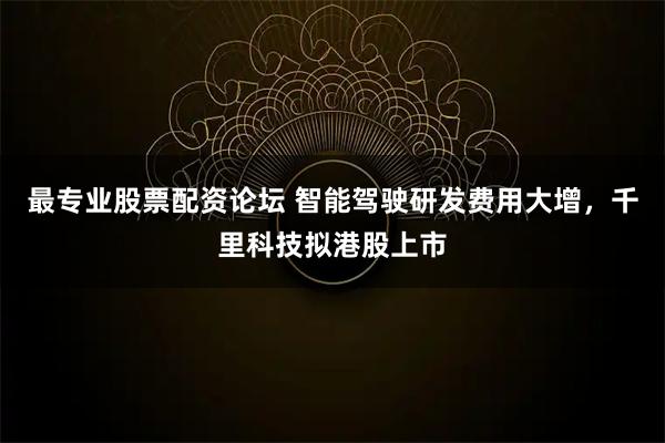 最专业股票配资论坛 智能驾驶研发费用大增，千里科技拟港股上市