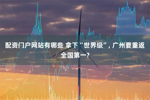 配资门户网站有哪些 拿下“世界级”, 广州要重返全国第一?