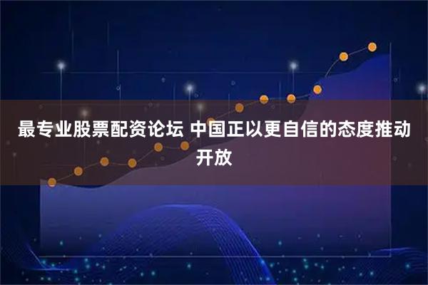 最专业股票配资论坛 中国正以更自信的态度推动开放