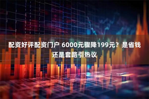 配资好评配资门户 6000元骤降199元？是省钱还是套路引热议
