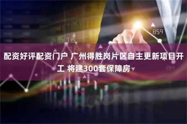 配资好评配资门户 广州得胜岗片区自主更新项目开工 将建300套保障房