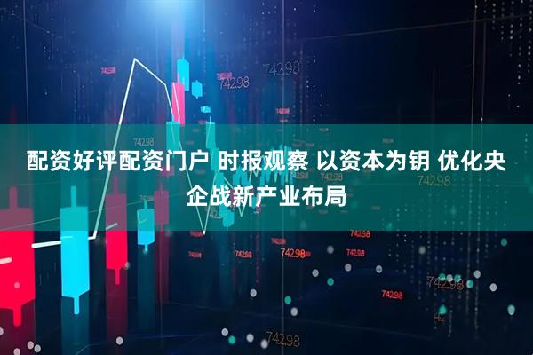 配资好评配资门户 时报观察 以资本为钥 优化央企战新产业布局