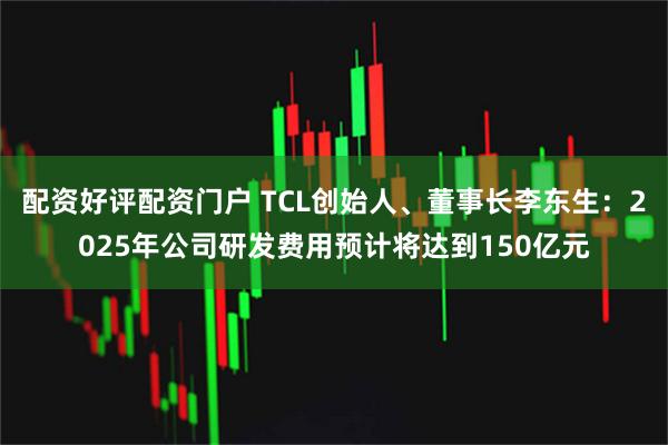 配资好评配资门户 TCL创始人、董事长李东生：2025年公司研发费用预计将达到150亿元