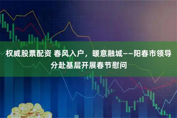 权威股票配资 春风入户，暖意融城——阳春市领导分赴基层开展春节慰问