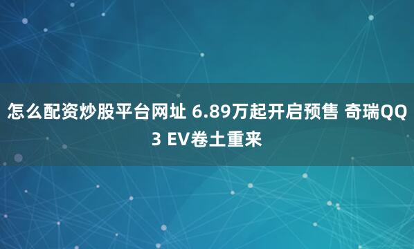 怎么配资炒股平台网址 6.89万起开启预售 奇瑞QQ3 EV卷土重来
