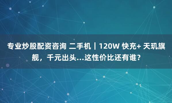 专业炒股配资咨询 二手机｜120W 快充+ 天玑旗舰，千元出头...这性价比还有谁？