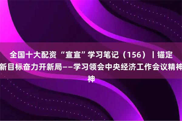 全国十大配资 “宣宣”学习笔记（156）丨锚定新目标奋力开新局——学习领会中央经济工作会议精神
