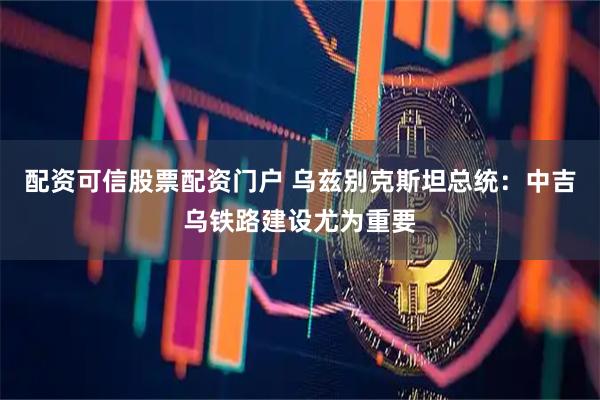 配资可信股票配资门户 乌兹别克斯坦总统：中吉乌铁路建设尤为重要