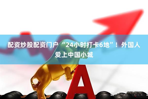 配资炒股配资门户 “24小时打卡6地”！外国人爱上中国小城