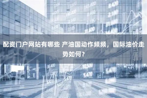 配资门户网站有哪些 产油国动作频频，国际油价走势如何？