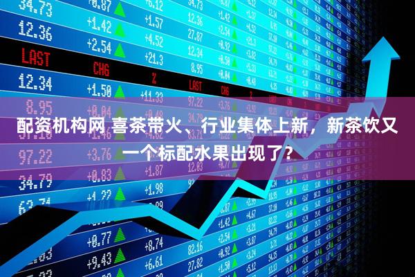 配资机构网 喜茶带火、行业集体上新，新茶饮又一个标配水果出现了？