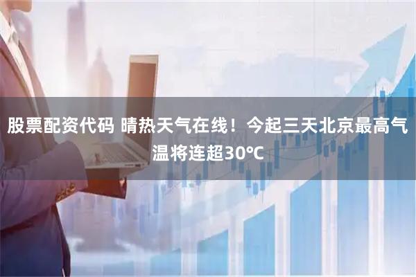 股票配资代码 晴热天气在线！今起三天北京最高气温将连超30℃