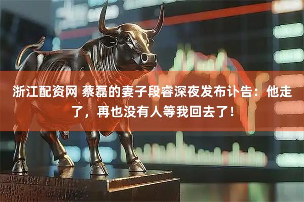 浙江配资网 蔡磊的妻子段睿深夜发布讣告：他走了，再也没有人等我回去了！