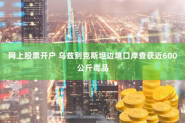 网上股票开户 乌兹别克斯坦边境口岸查获近600公斤毒品