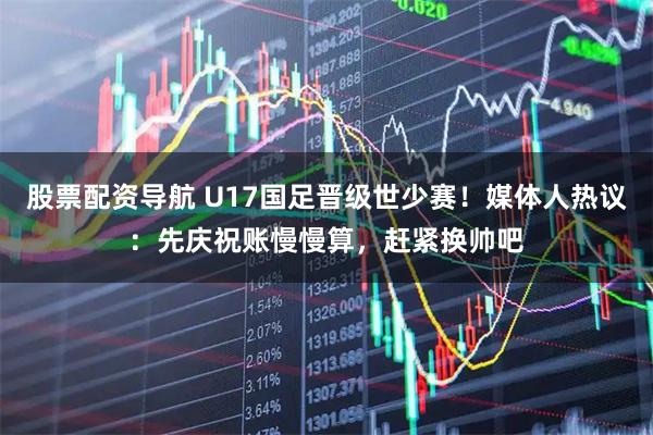 股票配资导航 U17国足晋级世少赛！媒体人热议：先庆祝账慢慢算，赶紧换帅吧
