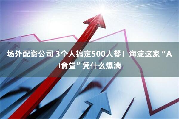 场外配资公司 3个人搞定500人餐！海淀这家“AI食堂”凭什么爆满