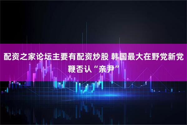 配资之家论坛主要有配资炒股 韩国最大在野党新党鞭否认“亲尹”